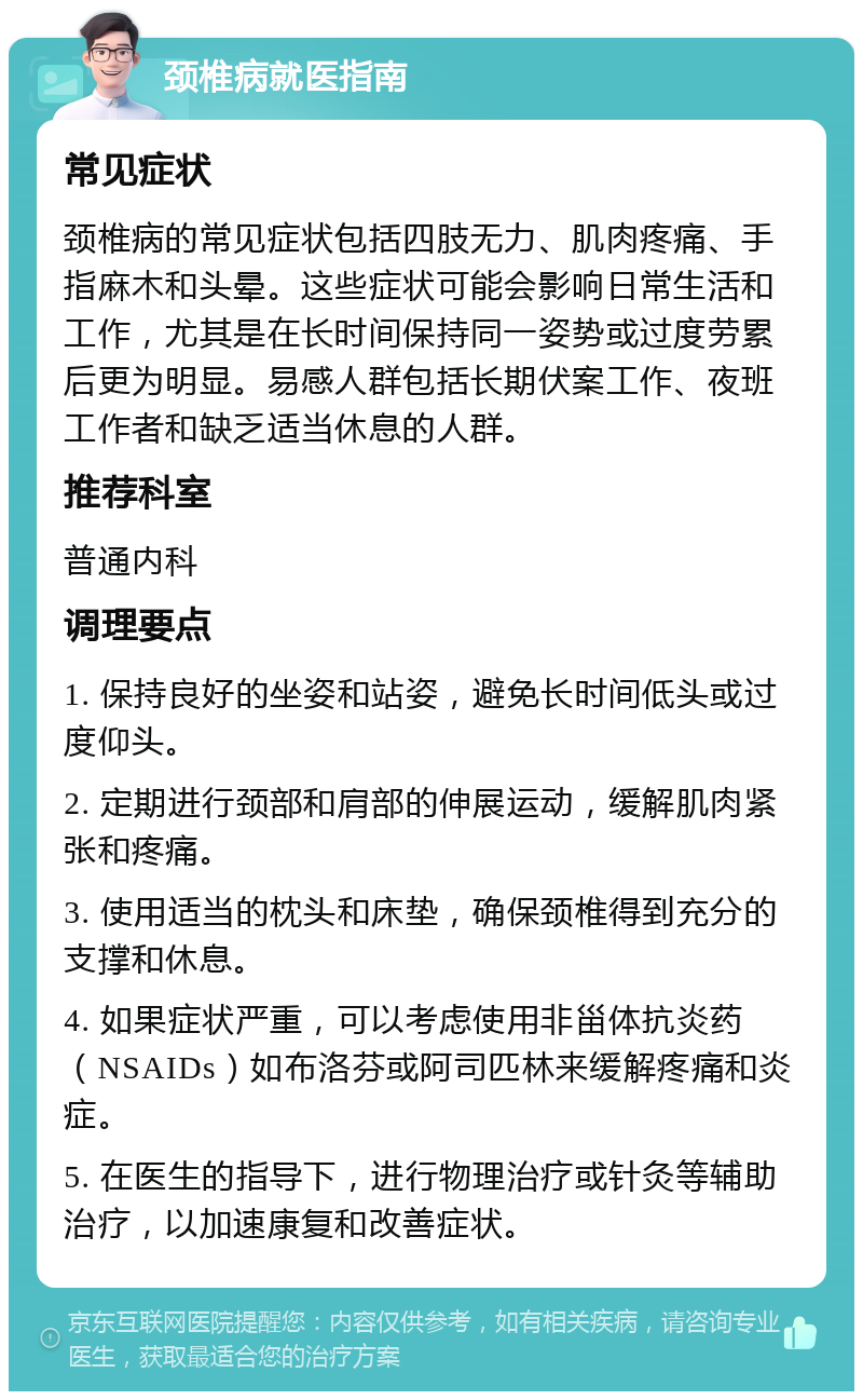 颈椎病就医指南 常见症状 颈椎病的常见症状包括四肢无力、肌肉疼痛、手指麻木和头晕。这些症状可能会影响日常生活和工作，尤其是在长时间保持同一姿势或过度劳累后更为明显。易感人群包括长期伏案工作、夜班工作者和缺乏适当休息的人群。 推荐科室 普通内科 调理要点 1. 保持良好的坐姿和站姿，避免长时间低头或过度仰头。 2. 定期进行颈部和肩部的伸展运动，缓解肌肉紧张和疼痛。 3. 使用适当的枕头和床垫，确保颈椎得到充分的支撑和休息。 4. 如果症状严重，可以考虑使用非甾体抗炎药（NSAIDs）如布洛芬或阿司匹林来缓解疼痛和炎症。 5. 在医生的指导下，进行物理治疗或针灸等辅助治疗，以加速康复和改善症状。