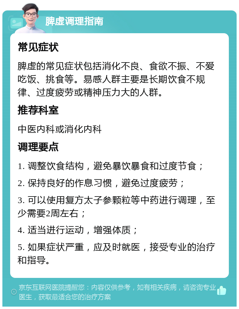 脾虚调理指南 常见症状 脾虚的常见症状包括消化不良、食欲不振、不爱吃饭、挑食等。易感人群主要是长期饮食不规律、过度疲劳或精神压力大的人群。 推荐科室 中医内科或消化内科 调理要点 1. 调整饮食结构，避免暴饮暴食和过度节食； 2. 保持良好的作息习惯，避免过度疲劳； 3. 可以使用复方太子参颗粒等中药进行调理，至少需要2周左右； 4. 适当进行运动，增强体质； 5. 如果症状严重，应及时就医，接受专业的治疗和指导。