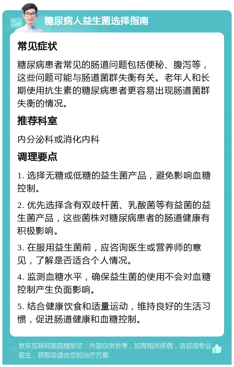 糖尿病人益生菌选择指南 常见症状 糖尿病患者常见的肠道问题包括便秘、腹泻等，这些问题可能与肠道菌群失衡有关。老年人和长期使用抗生素的糖尿病患者更容易出现肠道菌群失衡的情况。 推荐科室 内分泌科或消化内科 调理要点 1. 选择无糖或低糖的益生菌产品，避免影响血糖控制。 2. 优先选择含有双歧杆菌、乳酸菌等有益菌的益生菌产品，这些菌株对糖尿病患者的肠道健康有积极影响。 3. 在服用益生菌前，应咨询医生或营养师的意见，了解是否适合个人情况。 4. 监测血糖水平，确保益生菌的使用不会对血糖控制产生负面影响。 5. 结合健康饮食和适量运动，维持良好的生活习惯，促进肠道健康和血糖控制。