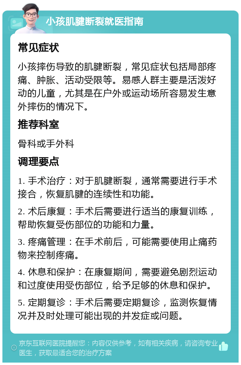 小孩肌腱断裂就医指南 常见症状 小孩摔伤导致的肌腱断裂，常见症状包括局部疼痛、肿胀、活动受限等。易感人群主要是活泼好动的儿童，尤其是在户外或运动场所容易发生意外摔伤的情况下。 推荐科室 骨科或手外科 调理要点 1. 手术治疗：对于肌腱断裂，通常需要进行手术接合，恢复肌腱的连续性和功能。 2. 术后康复：手术后需要进行适当的康复训练，帮助恢复受伤部位的功能和力量。 3. 疼痛管理：在手术前后，可能需要使用止痛药物来控制疼痛。 4. 休息和保护：在康复期间，需要避免剧烈运动和过度使用受伤部位，给予足够的休息和保护。 5. 定期复诊：手术后需要定期复诊，监测恢复情况并及时处理可能出现的并发症或问题。