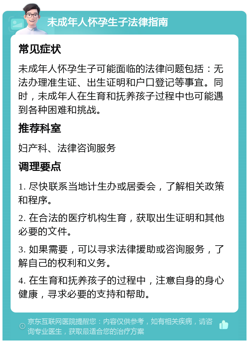 未成年人怀孕生子法律指南 常见症状 未成年人怀孕生子可能面临的法律问题包括：无法办理准生证、出生证明和户口登记等事宜。同时，未成年人在生育和抚养孩子过程中也可能遇到各种困难和挑战。 推荐科室 妇产科、法律咨询服务 调理要点 1. 尽快联系当地计生办或居委会，了解相关政策和程序。 2. 在合法的医疗机构生育，获取出生证明和其他必要的文件。 3. 如果需要，可以寻求法律援助或咨询服务，了解自己的权利和义务。 4. 在生育和抚养孩子的过程中，注意自身的身心健康，寻求必要的支持和帮助。