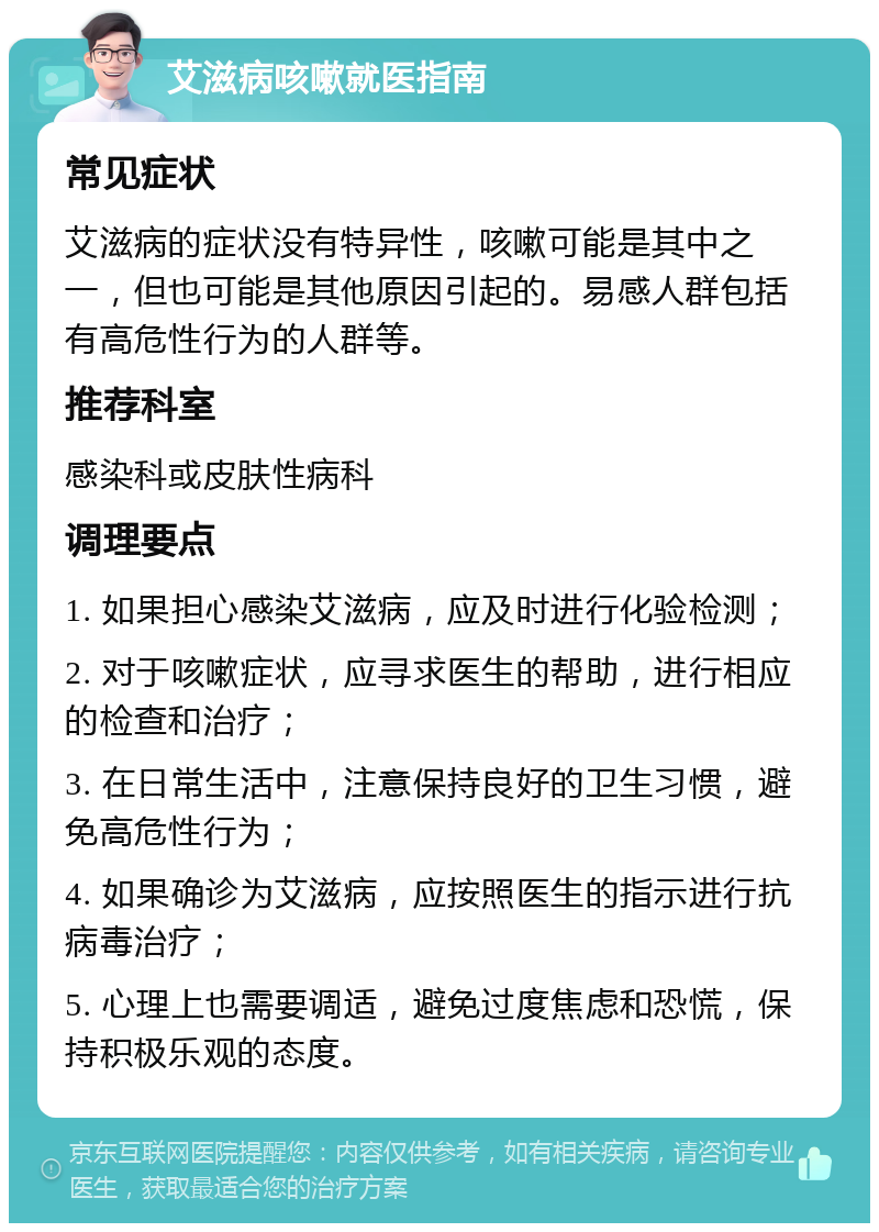 艾滋病咳嗽就医指南 常见症状 艾滋病的症状没有特异性，咳嗽可能是其中之一，但也可能是其他原因引起的。易感人群包括有高危性行为的人群等。 推荐科室 感染科或皮肤性病科 调理要点 1. 如果担心感染艾滋病，应及时进行化验检测； 2. 对于咳嗽症状，应寻求医生的帮助，进行相应的检查和治疗； 3. 在日常生活中，注意保持良好的卫生习惯，避免高危性行为； 4. 如果确诊为艾滋病，应按照医生的指示进行抗病毒治疗； 5. 心理上也需要调适，避免过度焦虑和恐慌，保持积极乐观的态度。