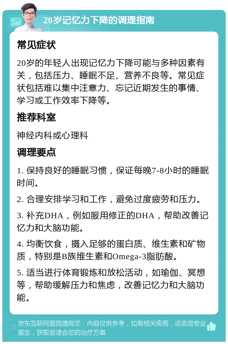 20岁记忆力下降的调理指南 常见症状 20岁的年轻人出现记忆力下降可能与多种因素有关，包括压力、睡眠不足、营养不良等。常见症状包括难以集中注意力、忘记近期发生的事情、学习或工作效率下降等。 推荐科室 神经内科或心理科 调理要点 1. 保持良好的睡眠习惯，保证每晚7-8小时的睡眠时间。 2. 合理安排学习和工作，避免过度疲劳和压力。 3. 补充DHA，例如服用修正的DHA，帮助改善记忆力和大脑功能。 4. 均衡饮食，摄入足够的蛋白质、维生素和矿物质，特别是B族维生素和Omega-3脂肪酸。 5. 适当进行体育锻炼和放松活动，如瑜伽、冥想等，帮助缓解压力和焦虑，改善记忆力和大脑功能。