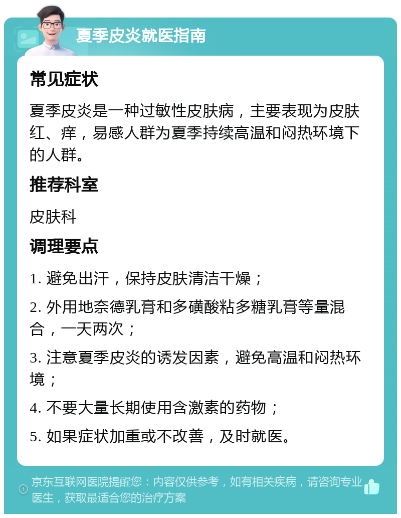 夏季皮炎就医指南 常见症状 夏季皮炎是一种过敏性皮肤病，主要表现为皮肤红、痒，易感人群为夏季持续高温和闷热环境下的人群。 推荐科室 皮肤科 调理要点 1. 避免出汗，保持皮肤清洁干燥； 2. 外用地奈德乳膏和多磺酸粘多糖乳膏等量混合，一天两次； 3. 注意夏季皮炎的诱发因素，避免高温和闷热环境； 4. 不要大量长期使用含激素的药物； 5. 如果症状加重或不改善，及时就医。