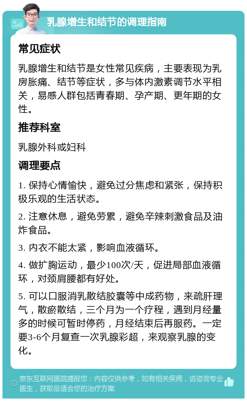 乳腺增生和结节的调理指南 常见症状 乳腺增生和结节是女性常见疾病，主要表现为乳房胀痛、结节等症状，多与体内激素调节水平相关，易感人群包括青春期、孕产期、更年期的女性。 推荐科室 乳腺外科或妇科 调理要点 1. 保持心情愉快，避免过分焦虑和紧张，保持积极乐观的生活状态。 2. 注意休息，避免劳累，避免辛辣刺激食品及油炸食品。 3. 内衣不能太紧，影响血液循环。 4. 做扩胸运动，最少100次/天，促进局部血液循环，对颈肩腰都有好处。 5. 可以口服消乳散结胶囊等中成药物，来疏肝理气，散瘀散结，三个月为一个疗程，遇到月经量多的时候可暂时停药，月经结束后再服药。一定要3-6个月复查一次乳腺彩超，来观察乳腺的变化。