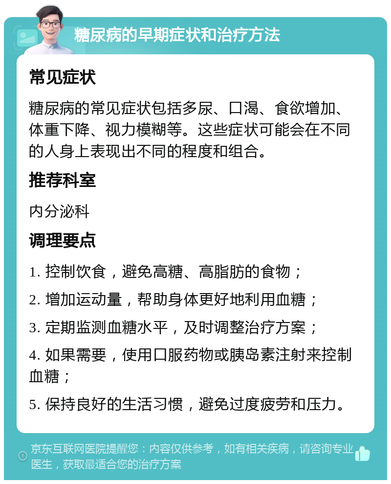 糖尿病的早期症状和治疗方法 常见症状 糖尿病的常见症状包括多尿、口渴、食欲增加、体重下降、视力模糊等。这些症状可能会在不同的人身上表现出不同的程度和组合。 推荐科室 内分泌科 调理要点 1. 控制饮食，避免高糖、高脂肪的食物； 2. 增加运动量，帮助身体更好地利用血糖； 3. 定期监测血糖水平，及时调整治疗方案； 4. 如果需要，使用口服药物或胰岛素注射来控制血糖； 5. 保持良好的生活习惯，避免过度疲劳和压力。