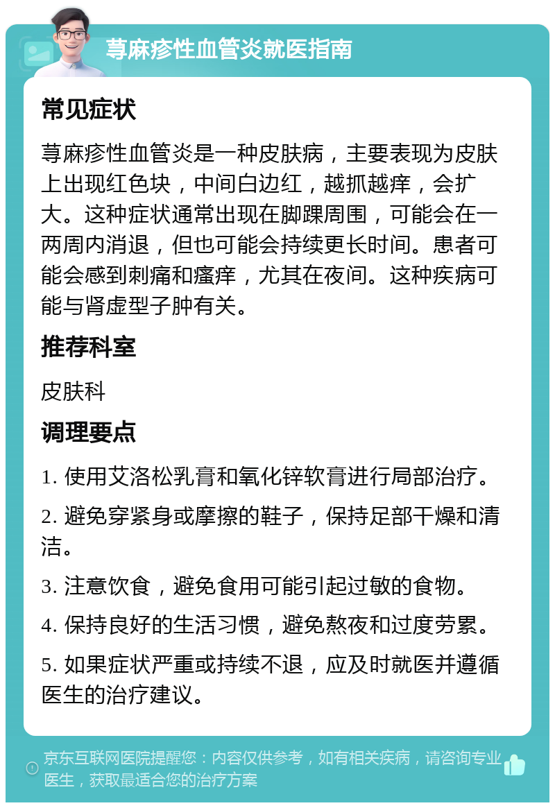 荨麻疹性血管炎就医指南 常见症状 荨麻疹性血管炎是一种皮肤病，主要表现为皮肤上出现红色块，中间白边红，越抓越痒，会扩大。这种症状通常出现在脚踝周围，可能会在一两周内消退，但也可能会持续更长时间。患者可能会感到刺痛和瘙痒，尤其在夜间。这种疾病可能与肾虚型子肿有关。 推荐科室 皮肤科 调理要点 1. 使用艾洛松乳膏和氧化锌软膏进行局部治疗。 2. 避免穿紧身或摩擦的鞋子，保持足部干燥和清洁。 3. 注意饮食，避免食用可能引起过敏的食物。 4. 保持良好的生活习惯，避免熬夜和过度劳累。 5. 如果症状严重或持续不退，应及时就医并遵循医生的治疗建议。