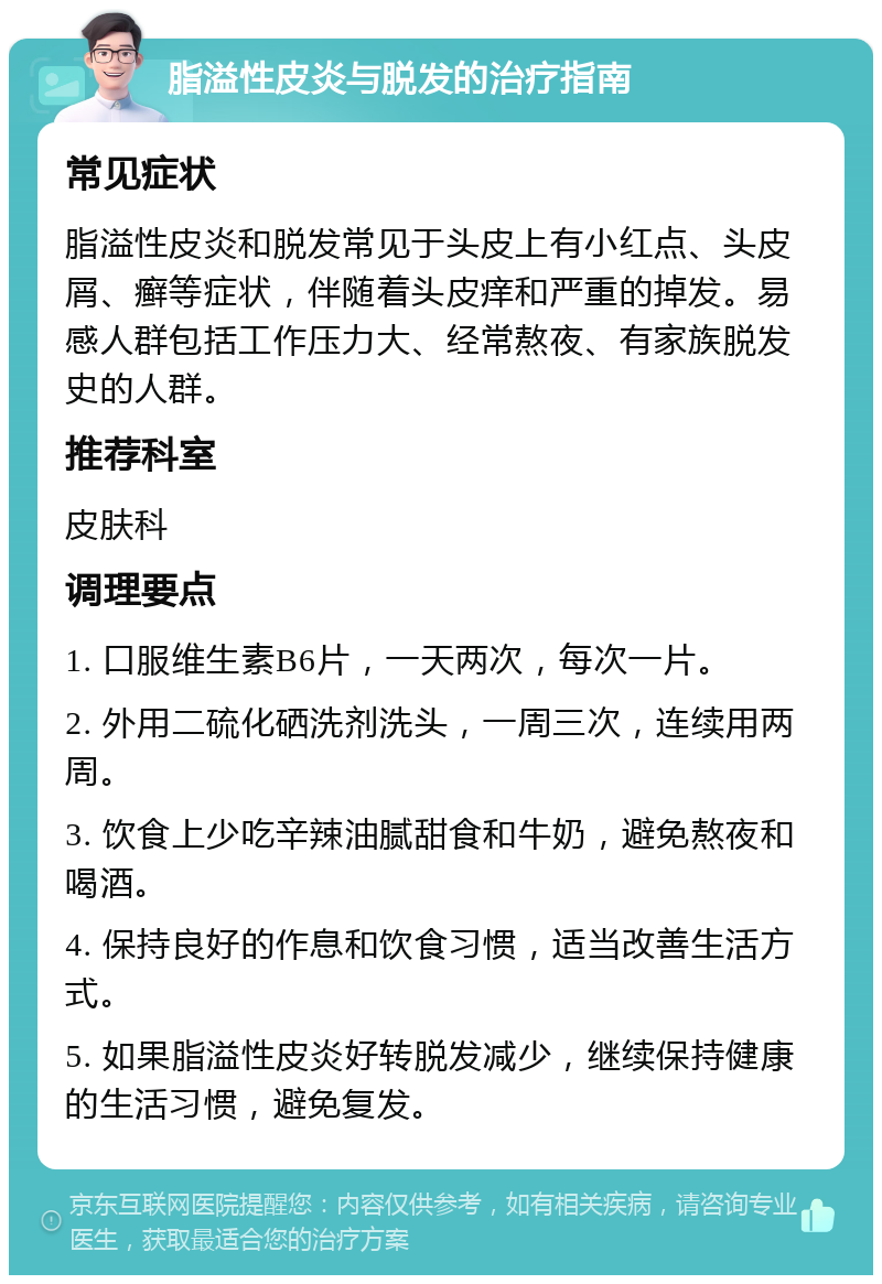 脂溢性皮炎与脱发的治疗指南 常见症状 脂溢性皮炎和脱发常见于头皮上有小红点、头皮屑、癣等症状，伴随着头皮痒和严重的掉发。易感人群包括工作压力大、经常熬夜、有家族脱发史的人群。 推荐科室 皮肤科 调理要点 1. 口服维生素B6片，一天两次，每次一片。 2. 外用二硫化硒洗剂洗头，一周三次，连续用两周。 3. 饮食上少吃辛辣油腻甜食和牛奶，避免熬夜和喝酒。 4. 保持良好的作息和饮食习惯，适当改善生活方式。 5. 如果脂溢性皮炎好转脱发减少，继续保持健康的生活习惯，避免复发。