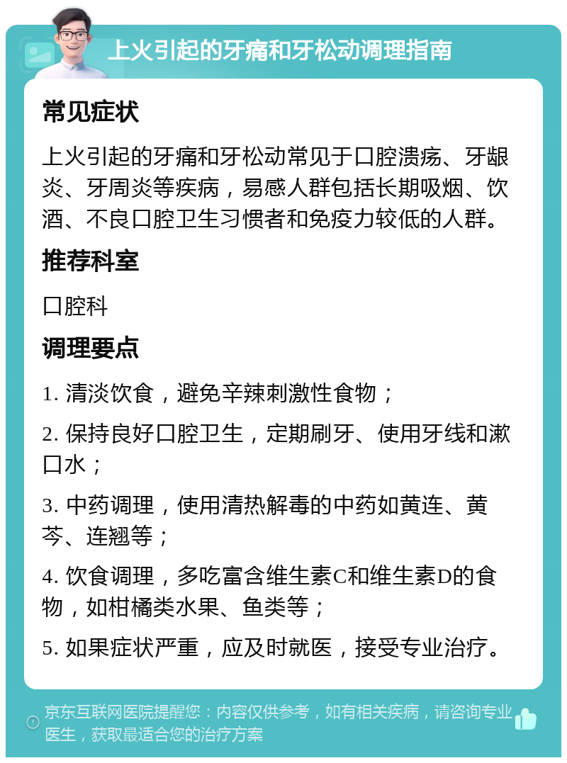 上火引起的牙痛和牙松动调理指南 常见症状 上火引起的牙痛和牙松动常见于口腔溃疡、牙龈炎、牙周炎等疾病，易感人群包括长期吸烟、饮酒、不良口腔卫生习惯者和免疫力较低的人群。 推荐科室 口腔科 调理要点 1. 清淡饮食，避免辛辣刺激性食物； 2. 保持良好口腔卫生，定期刷牙、使用牙线和漱口水； 3. 中药调理，使用清热解毒的中药如黄连、黄芩、连翘等； 4. 饮食调理，多吃富含维生素C和维生素D的食物，如柑橘类水果、鱼类等； 5. 如果症状严重，应及时就医，接受专业治疗。