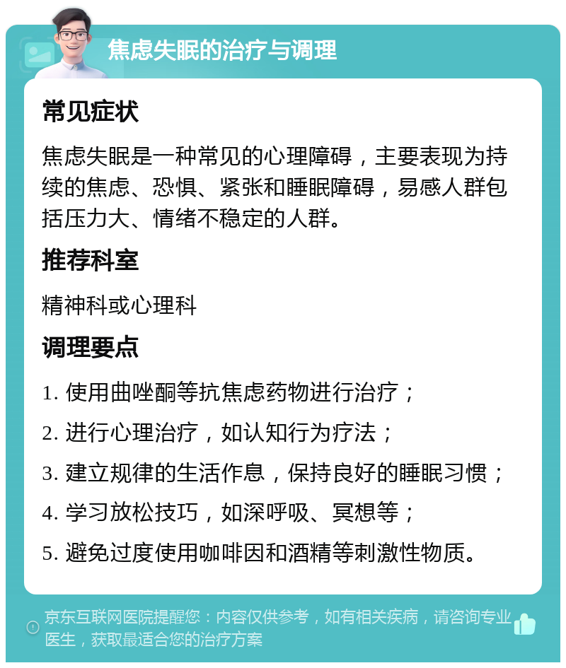 焦虑失眠的治疗与调理 常见症状 焦虑失眠是一种常见的心理障碍，主要表现为持续的焦虑、恐惧、紧张和睡眠障碍，易感人群包括压力大、情绪不稳定的人群。 推荐科室 精神科或心理科 调理要点 1. 使用曲唑酮等抗焦虑药物进行治疗； 2. 进行心理治疗，如认知行为疗法； 3. 建立规律的生活作息，保持良好的睡眠习惯； 4. 学习放松技巧，如深呼吸、冥想等； 5. 避免过度使用咖啡因和酒精等刺激性物质。