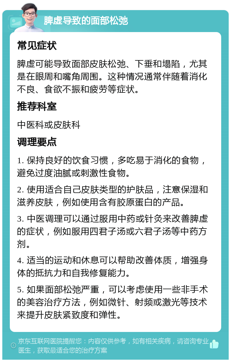 脾虚导致的面部松弛 常见症状 脾虚可能导致面部皮肤松弛、下垂和塌陷，尤其是在眼周和嘴角周围。这种情况通常伴随着消化不良、食欲不振和疲劳等症状。 推荐科室 中医科或皮肤科 调理要点 1. 保持良好的饮食习惯，多吃易于消化的食物，避免过度油腻或刺激性食物。 2. 使用适合自己皮肤类型的护肤品，注意保湿和滋养皮肤，例如使用含有胶原蛋白的产品。 3. 中医调理可以通过服用中药或针灸来改善脾虚的症状，例如服用四君子汤或六君子汤等中药方剂。 4. 适当的运动和休息可以帮助改善体质，增强身体的抵抗力和自我修复能力。 5. 如果面部松弛严重，可以考虑使用一些非手术的美容治疗方法，例如微针、射频或激光等技术来提升皮肤紧致度和弹性。