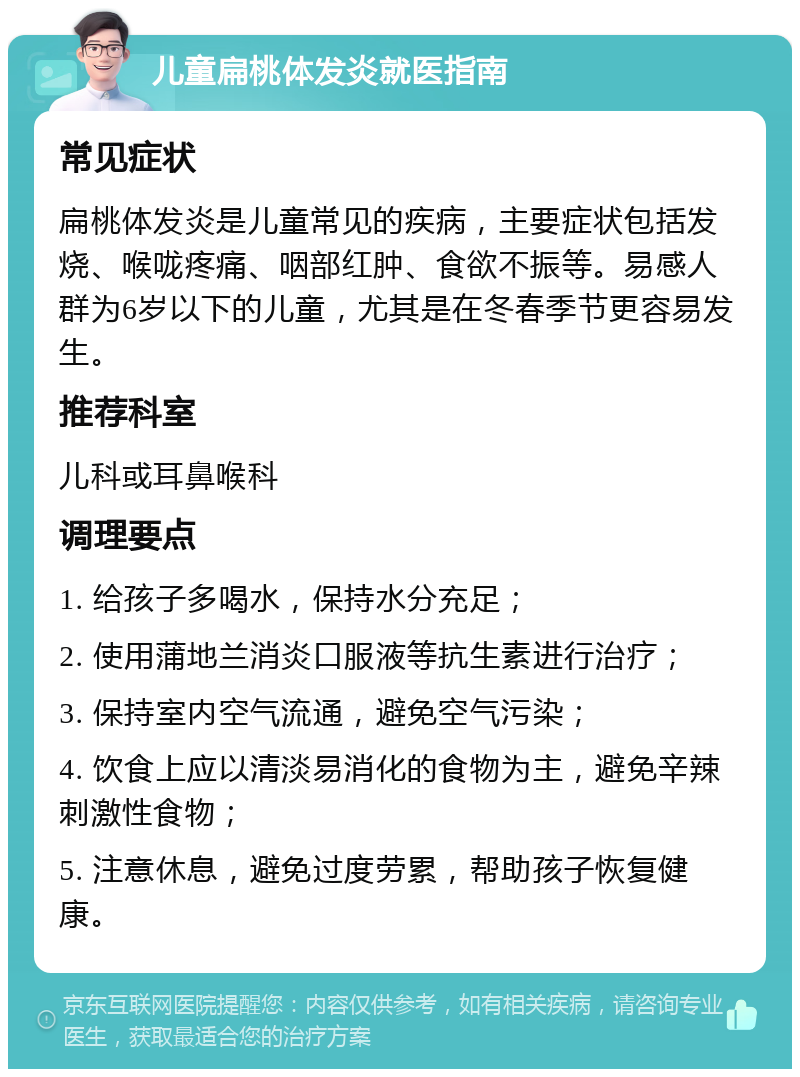 儿童扁桃体发炎就医指南 常见症状 扁桃体发炎是儿童常见的疾病，主要症状包括发烧、喉咙疼痛、咽部红肿、食欲不振等。易感人群为6岁以下的儿童，尤其是在冬春季节更容易发生。 推荐科室 儿科或耳鼻喉科 调理要点 1. 给孩子多喝水，保持水分充足； 2. 使用蒲地兰消炎口服液等抗生素进行治疗； 3. 保持室内空气流通，避免空气污染； 4. 饮食上应以清淡易消化的食物为主，避免辛辣刺激性食物； 5. 注意休息，避免过度劳累，帮助孩子恢复健康。