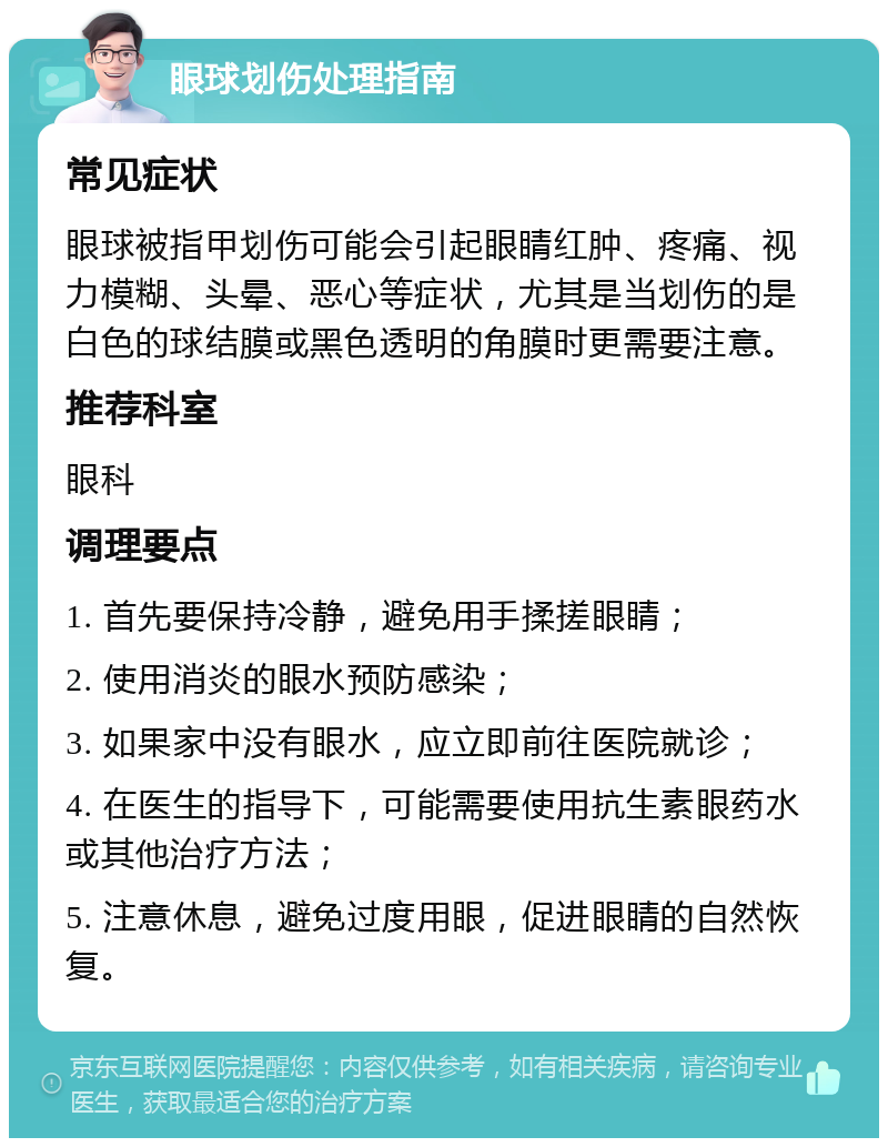 眼球划伤处理指南 常见症状 眼球被指甲划伤可能会引起眼睛红肿、疼痛、视力模糊、头晕、恶心等症状，尤其是当划伤的是白色的球结膜或黑色透明的角膜时更需要注意。 推荐科室 眼科 调理要点 1. 首先要保持冷静，避免用手揉搓眼睛； 2. 使用消炎的眼水预防感染； 3. 如果家中没有眼水，应立即前往医院就诊； 4. 在医生的指导下，可能需要使用抗生素眼药水或其他治疗方法； 5. 注意休息，避免过度用眼，促进眼睛的自然恢复。