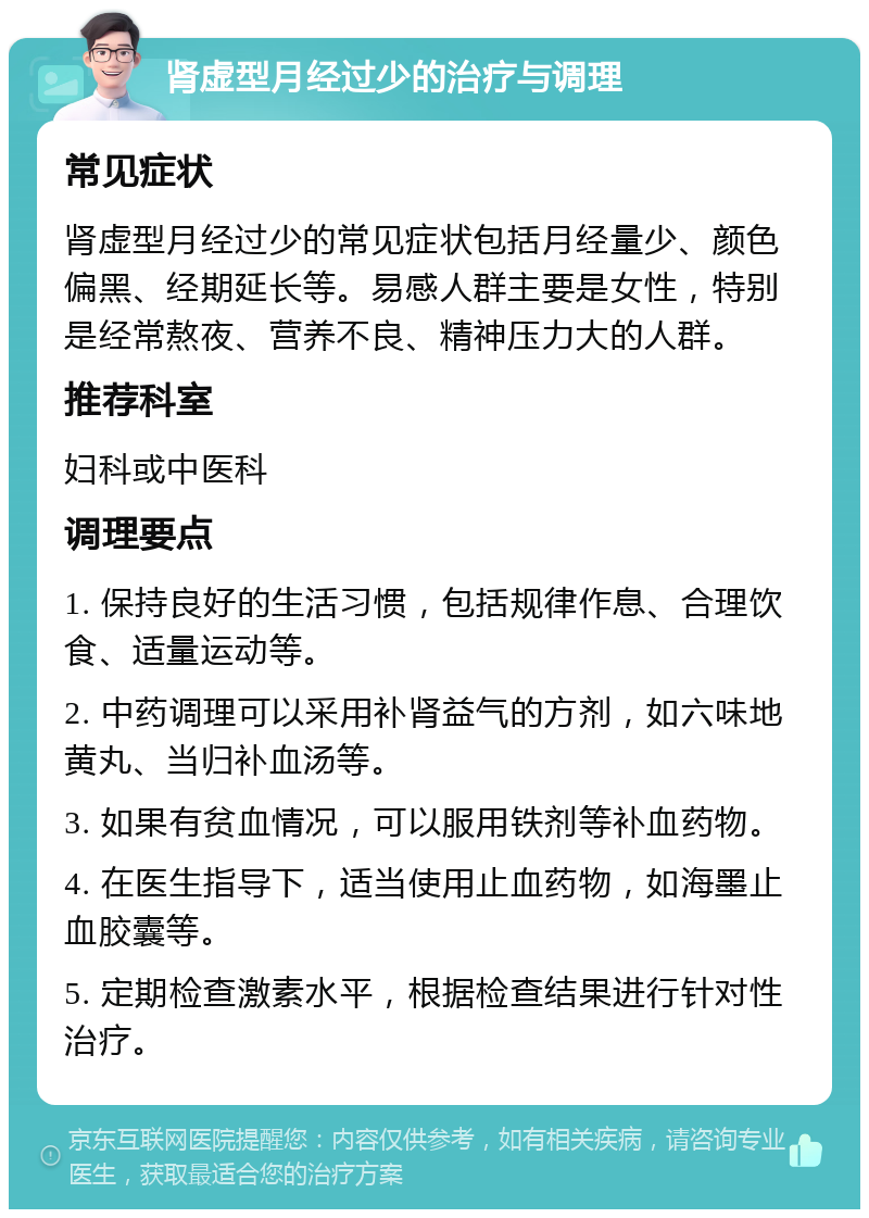 肾虚型月经过少的治疗与调理 常见症状 肾虚型月经过少的常见症状包括月经量少、颜色偏黑、经期延长等。易感人群主要是女性，特别是经常熬夜、营养不良、精神压力大的人群。 推荐科室 妇科或中医科 调理要点 1. 保持良好的生活习惯，包括规律作息、合理饮食、适量运动等。 2. 中药调理可以采用补肾益气的方剂，如六味地黄丸、当归补血汤等。 3. 如果有贫血情况，可以服用铁剂等补血药物。 4. 在医生指导下，适当使用止血药物，如海墨止血胶囊等。 5. 定期检查激素水平，根据检查结果进行针对性治疗。