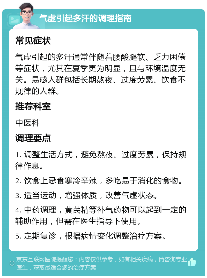 气虚引起多汗的调理指南 常见症状 气虚引起的多汗通常伴随着腰酸腿软、乏力困倦等症状，尤其在夏季更为明显，且与环境温度无关。易感人群包括长期熬夜、过度劳累、饮食不规律的人群。 推荐科室 中医科 调理要点 1. 调整生活方式，避免熬夜、过度劳累，保持规律作息。 2. 饮食上忌食寒冷辛辣，多吃易于消化的食物。 3. 适当运动，增强体质，改善气虚状态。 4. 中药调理，黄芪精等补气药物可以起到一定的辅助作用，但需在医生指导下使用。 5. 定期复诊，根据病情变化调整治疗方案。