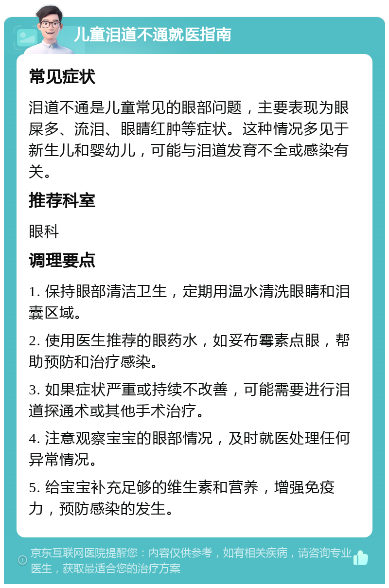 儿童泪道不通就医指南 常见症状 泪道不通是儿童常见的眼部问题，主要表现为眼屎多、流泪、眼睛红肿等症状。这种情况多见于新生儿和婴幼儿，可能与泪道发育不全或感染有关。 推荐科室 眼科 调理要点 1. 保持眼部清洁卫生，定期用温水清洗眼睛和泪囊区域。 2. 使用医生推荐的眼药水，如妥布霉素点眼，帮助预防和治疗感染。 3. 如果症状严重或持续不改善，可能需要进行泪道探通术或其他手术治疗。 4. 注意观察宝宝的眼部情况，及时就医处理任何异常情况。 5. 给宝宝补充足够的维生素和营养，增强免疫力，预防感染的发生。