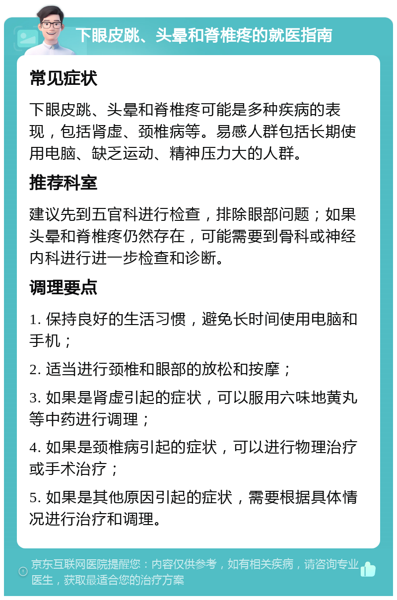 下眼皮跳、头晕和脊椎疼的就医指南 常见症状 下眼皮跳、头晕和脊椎疼可能是多种疾病的表现，包括肾虚、颈椎病等。易感人群包括长期使用电脑、缺乏运动、精神压力大的人群。 推荐科室 建议先到五官科进行检查，排除眼部问题；如果头晕和脊椎疼仍然存在，可能需要到骨科或神经内科进行进一步检查和诊断。 调理要点 1. 保持良好的生活习惯，避免长时间使用电脑和手机； 2. 适当进行颈椎和眼部的放松和按摩； 3. 如果是肾虚引起的症状，可以服用六味地黄丸等中药进行调理； 4. 如果是颈椎病引起的症状，可以进行物理治疗或手术治疗； 5. 如果是其他原因引起的症状，需要根据具体情况进行治疗和调理。