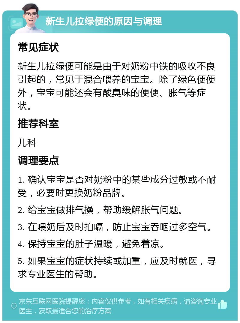 新生儿拉绿便的原因与调理 常见症状 新生儿拉绿便可能是由于对奶粉中铁的吸收不良引起的，常见于混合喂养的宝宝。除了绿色便便外，宝宝可能还会有酸臭味的便便、胀气等症状。 推荐科室 儿科 调理要点 1. 确认宝宝是否对奶粉中的某些成分过敏或不耐受，必要时更换奶粉品牌。 2. 给宝宝做排气操，帮助缓解胀气问题。 3. 在喂奶后及时拍嗝，防止宝宝吞咽过多空气。 4. 保持宝宝的肚子温暖，避免着凉。 5. 如果宝宝的症状持续或加重，应及时就医，寻求专业医生的帮助。