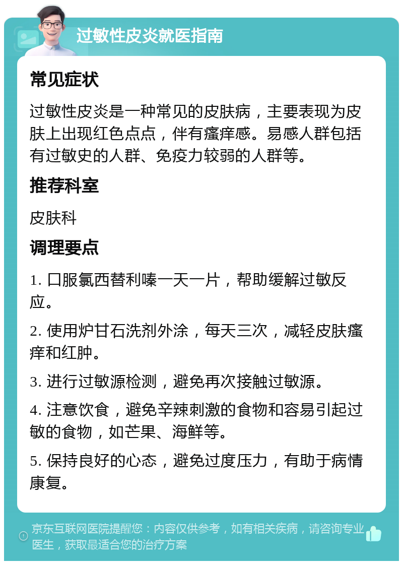 过敏性皮炎就医指南 常见症状 过敏性皮炎是一种常见的皮肤病，主要表现为皮肤上出现红色点点，伴有瘙痒感。易感人群包括有过敏史的人群、免疫力较弱的人群等。 推荐科室 皮肤科 调理要点 1. 口服氯西替利嗪一天一片，帮助缓解过敏反应。 2. 使用炉甘石洗剂外涂，每天三次，减轻皮肤瘙痒和红肿。 3. 进行过敏源检测，避免再次接触过敏源。 4. 注意饮食，避免辛辣刺激的食物和容易引起过敏的食物，如芒果、海鲜等。 5. 保持良好的心态，避免过度压力，有助于病情康复。