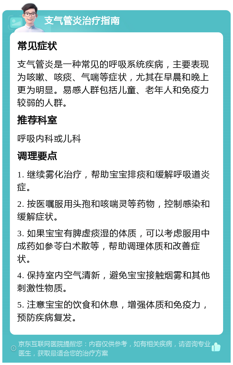 支气管炎治疗指南 常见症状 支气管炎是一种常见的呼吸系统疾病，主要表现为咳嗽、咳痰、气喘等症状，尤其在早晨和晚上更为明显。易感人群包括儿童、老年人和免疫力较弱的人群。 推荐科室 呼吸内科或儿科 调理要点 1. 继续雾化治疗，帮助宝宝排痰和缓解呼吸道炎症。 2. 按医嘱服用头孢和咳喘灵等药物，控制感染和缓解症状。 3. 如果宝宝有脾虚痰湿的体质，可以考虑服用中成药如参苓白术散等，帮助调理体质和改善症状。 4. 保持室内空气清新，避免宝宝接触烟雾和其他刺激性物质。 5. 注意宝宝的饮食和休息，增强体质和免疫力，预防疾病复发。