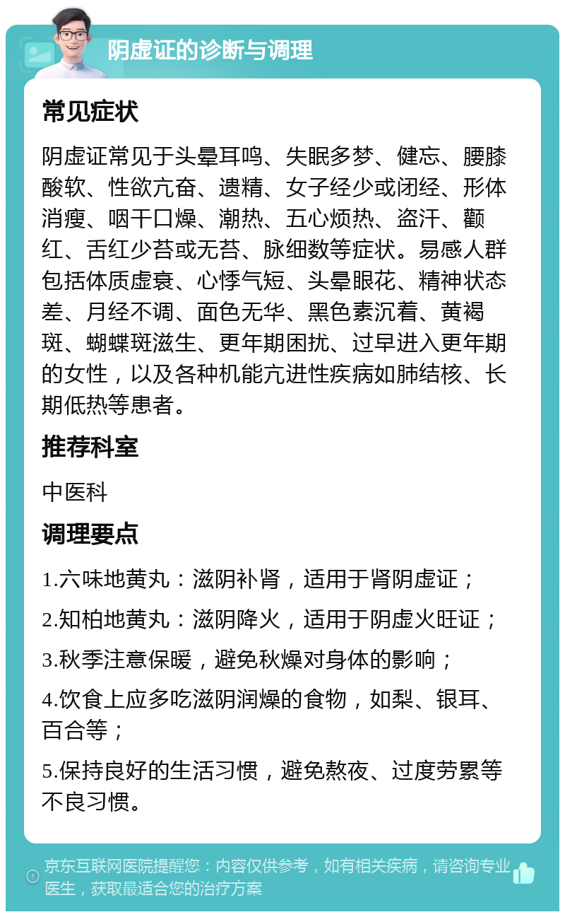 阴虚证的诊断与调理 常见症状 阴虚证常见于头晕耳鸣、失眠多梦、健忘、腰膝酸软、性欲亢奋、遗精、女子经少或闭经、形体消瘦、咽干口燥、潮热、五心烦热、盗汗、颧红、舌红少苔或无苔、脉细数等症状。易感人群包括体质虚衰、心悸气短、头晕眼花、精神状态差、月经不调、面色无华、黑色素沉着、黄褐斑、蝴蝶斑滋生、更年期困扰、过早进入更年期的女性，以及各种机能亢进性疾病如肺结核、长期低热等患者。 推荐科室 中医科 调理要点 1.六味地黄丸：滋阴补肾，适用于肾阴虚证； 2.知柏地黄丸：滋阴降火，适用于阴虚火旺证； 3.秋季注意保暖，避免秋燥对身体的影响； 4.饮食上应多吃滋阴润燥的食物，如梨、银耳、百合等； 5.保持良好的生活习惯，避免熬夜、过度劳累等不良习惯。