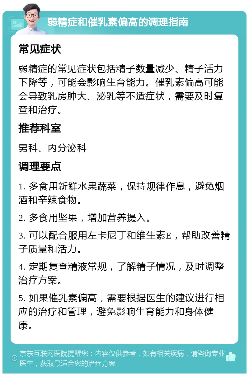 弱精症和催乳素偏高的调理指南 常见症状 弱精症的常见症状包括精子数量减少、精子活力下降等，可能会影响生育能力。催乳素偏高可能会导致乳房肿大、泌乳等不适症状，需要及时复查和治疗。 推荐科室 男科、内分泌科 调理要点 1. 多食用新鲜水果蔬菜，保持规律作息，避免烟酒和辛辣食物。 2. 多食用坚果，增加营养摄入。 3. 可以配合服用左卡尼丁和维生素E，帮助改善精子质量和活力。 4. 定期复查精液常规，了解精子情况，及时调整治疗方案。 5. 如果催乳素偏高，需要根据医生的建议进行相应的治疗和管理，避免影响生育能力和身体健康。