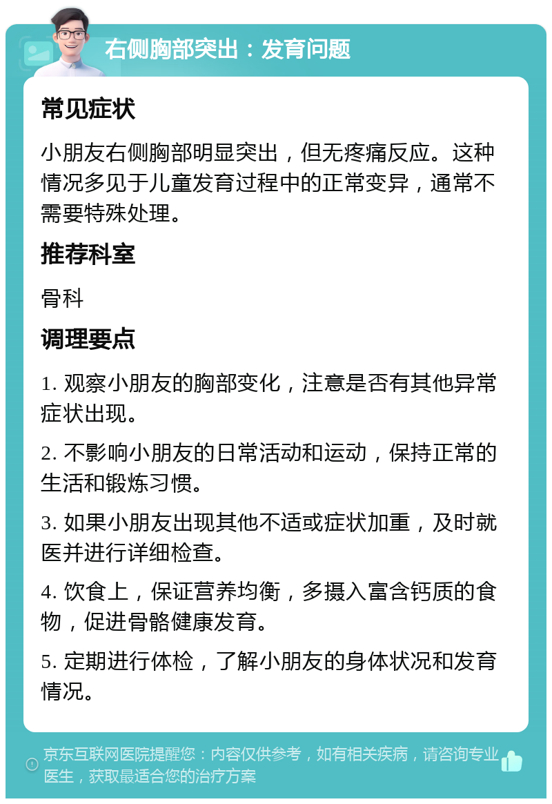 右侧胸部突出：发育问题 常见症状 小朋友右侧胸部明显突出，但无疼痛反应。这种情况多见于儿童发育过程中的正常变异，通常不需要特殊处理。 推荐科室 骨科 调理要点 1. 观察小朋友的胸部变化，注意是否有其他异常症状出现。 2. 不影响小朋友的日常活动和运动，保持正常的生活和锻炼习惯。 3. 如果小朋友出现其他不适或症状加重，及时就医并进行详细检查。 4. 饮食上，保证营养均衡，多摄入富含钙质的食物，促进骨骼健康发育。 5. 定期进行体检，了解小朋友的身体状况和发育情况。