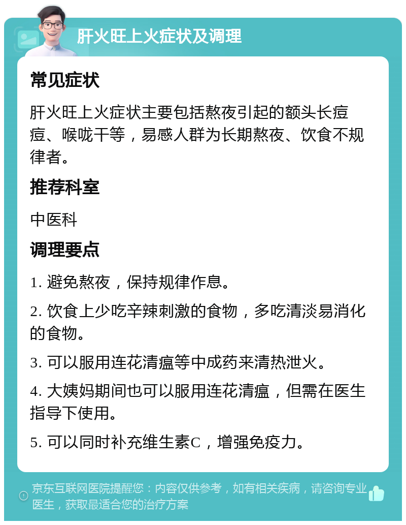 肝火旺上火症状及调理 常见症状 肝火旺上火症状主要包括熬夜引起的额头长痘痘、喉咙干等，易感人群为长期熬夜、饮食不规律者。 推荐科室 中医科 调理要点 1. 避免熬夜，保持规律作息。 2. 饮食上少吃辛辣刺激的食物，多吃清淡易消化的食物。 3. 可以服用连花清瘟等中成药来清热泄火。 4. 大姨妈期间也可以服用连花清瘟，但需在医生指导下使用。 5. 可以同时补充维生素C，增强免疫力。