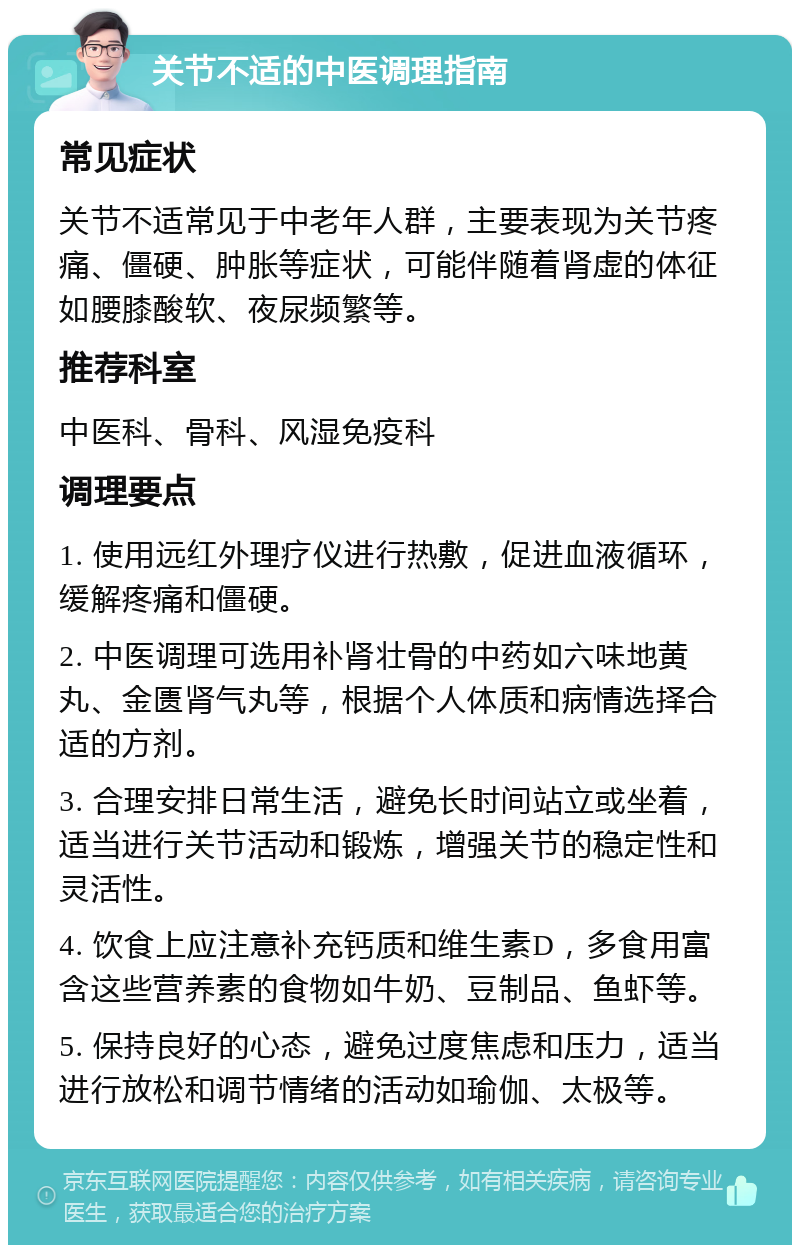 关节不适的中医调理指南 常见症状 关节不适常见于中老年人群，主要表现为关节疼痛、僵硬、肿胀等症状，可能伴随着肾虚的体征如腰膝酸软、夜尿频繁等。 推荐科室 中医科、骨科、风湿免疫科 调理要点 1. 使用远红外理疗仪进行热敷，促进血液循环，缓解疼痛和僵硬。 2. 中医调理可选用补肾壮骨的中药如六味地黄丸、金匮肾气丸等，根据个人体质和病情选择合适的方剂。 3. 合理安排日常生活，避免长时间站立或坐着，适当进行关节活动和锻炼，增强关节的稳定性和灵活性。 4. 饮食上应注意补充钙质和维生素D，多食用富含这些营养素的食物如牛奶、豆制品、鱼虾等。 5. 保持良好的心态，避免过度焦虑和压力，适当进行放松和调节情绪的活动如瑜伽、太极等。