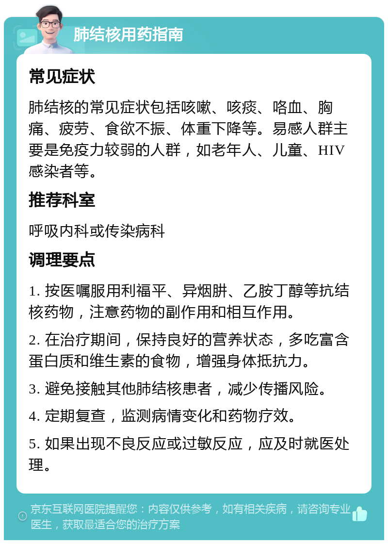 肺结核用药指南 常见症状 肺结核的常见症状包括咳嗽、咳痰、咯血、胸痛、疲劳、食欲不振、体重下降等。易感人群主要是免疫力较弱的人群，如老年人、儿童、HIV感染者等。 推荐科室 呼吸内科或传染病科 调理要点 1. 按医嘱服用利福平、异烟肼、乙胺丁醇等抗结核药物，注意药物的副作用和相互作用。 2. 在治疗期间，保持良好的营养状态，多吃富含蛋白质和维生素的食物，增强身体抵抗力。 3. 避免接触其他肺结核患者，减少传播风险。 4. 定期复查，监测病情变化和药物疗效。 5. 如果出现不良反应或过敏反应，应及时就医处理。