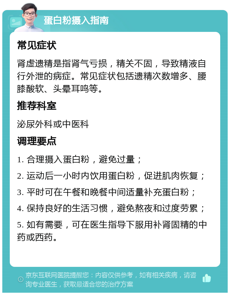 蛋白粉摄入指南 常见症状 肾虚遗精是指肾气亏损，精关不固，导致精液自行外泄的病症。常见症状包括遗精次数增多、腰膝酸软、头晕耳鸣等。 推荐科室 泌尿外科或中医科 调理要点 1. 合理摄入蛋白粉，避免过量； 2. 运动后一小时内饮用蛋白粉，促进肌肉恢复； 3. 平时可在午餐和晚餐中间适量补充蛋白粉； 4. 保持良好的生活习惯，避免熬夜和过度劳累； 5. 如有需要，可在医生指导下服用补肾固精的中药或西药。