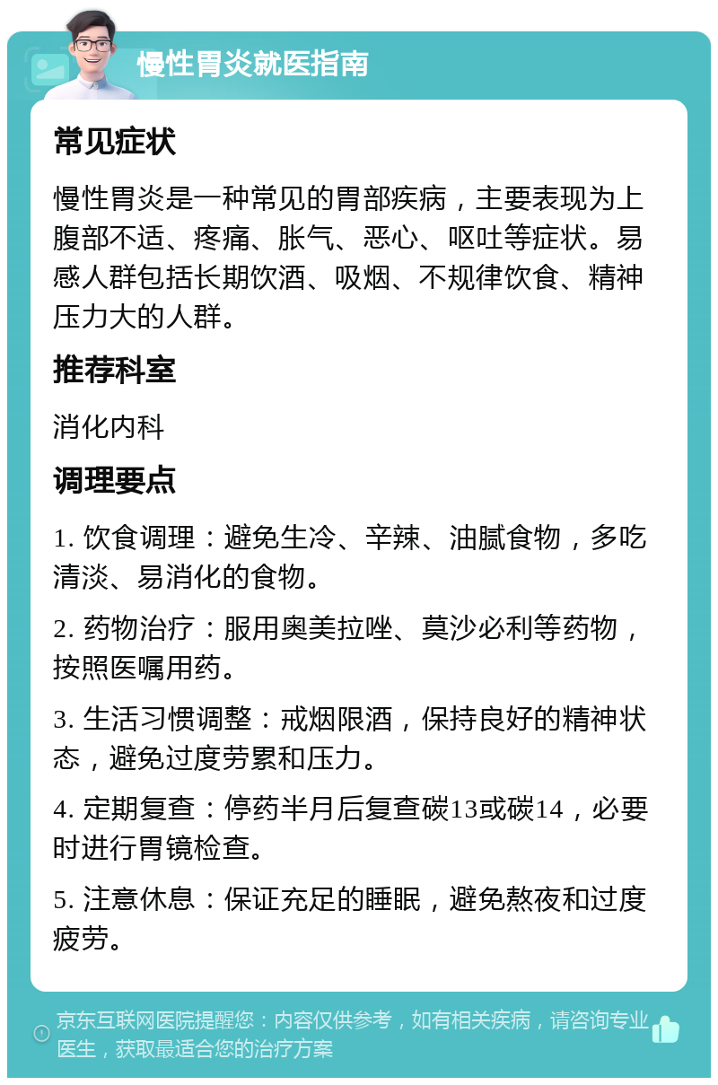 慢性胃炎就医指南 常见症状 慢性胃炎是一种常见的胃部疾病，主要表现为上腹部不适、疼痛、胀气、恶心、呕吐等症状。易感人群包括长期饮酒、吸烟、不规律饮食、精神压力大的人群。 推荐科室 消化内科 调理要点 1. 饮食调理：避免生冷、辛辣、油腻食物，多吃清淡、易消化的食物。 2. 药物治疗：服用奥美拉唑、莫沙必利等药物，按照医嘱用药。 3. 生活习惯调整：戒烟限酒，保持良好的精神状态，避免过度劳累和压力。 4. 定期复查：停药半月后复查碳13或碳14，必要时进行胃镜检查。 5. 注意休息：保证充足的睡眠，避免熬夜和过度疲劳。