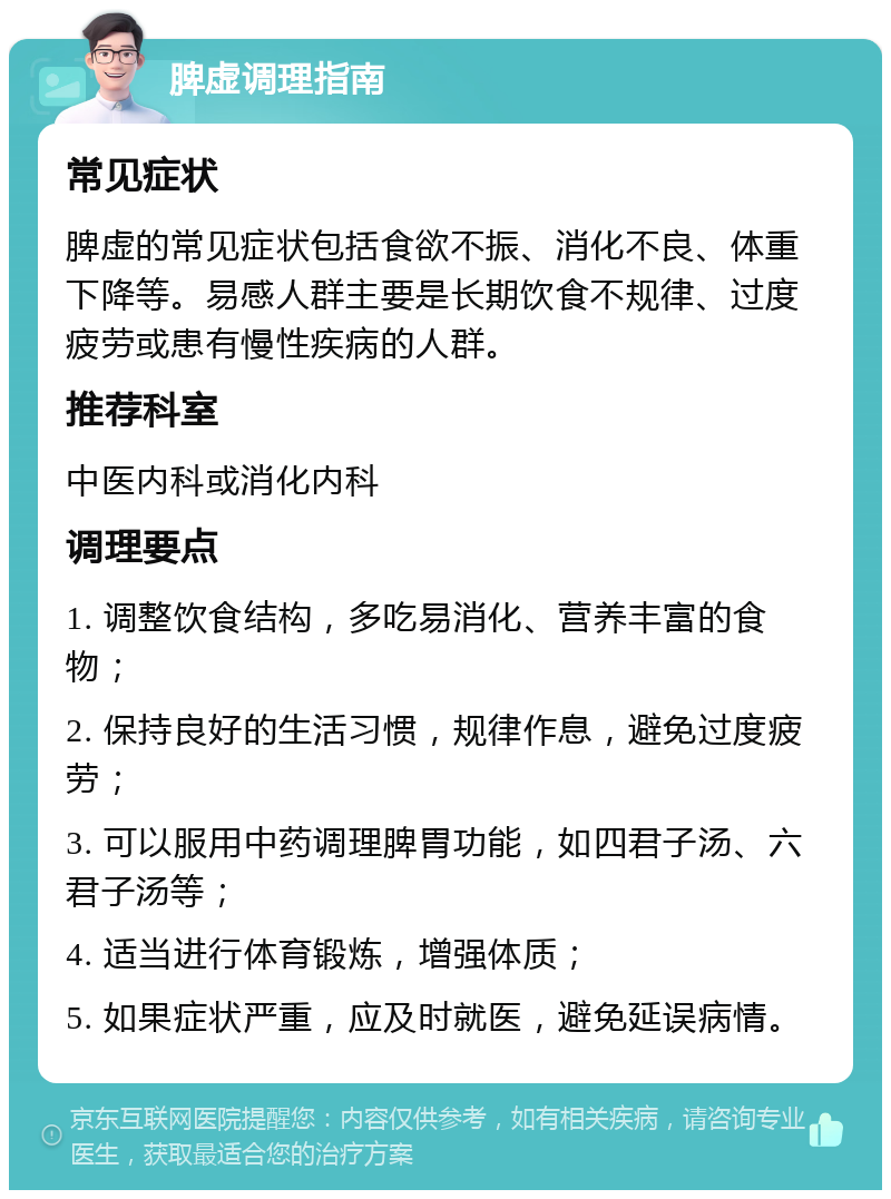 脾虚调理指南 常见症状 脾虚的常见症状包括食欲不振、消化不良、体重下降等。易感人群主要是长期饮食不规律、过度疲劳或患有慢性疾病的人群。 推荐科室 中医内科或消化内科 调理要点 1. 调整饮食结构，多吃易消化、营养丰富的食物； 2. 保持良好的生活习惯，规律作息，避免过度疲劳； 3. 可以服用中药调理脾胃功能，如四君子汤、六君子汤等； 4. 适当进行体育锻炼，增强体质； 5. 如果症状严重，应及时就医，避免延误病情。