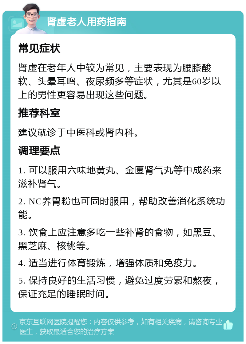 肾虚老人用药指南 常见症状 肾虚在老年人中较为常见，主要表现为腰膝酸软、头晕耳鸣、夜尿频多等症状，尤其是60岁以上的男性更容易出现这些问题。 推荐科室 建议就诊于中医科或肾内科。 调理要点 1. 可以服用六味地黄丸、金匮肾气丸等中成药来滋补肾气。 2. NC养胃粉也可同时服用，帮助改善消化系统功能。 3. 饮食上应注意多吃一些补肾的食物，如黑豆、黑芝麻、核桃等。 4. 适当进行体育锻炼，增强体质和免疫力。 5. 保持良好的生活习惯，避免过度劳累和熬夜，保证充足的睡眠时间。