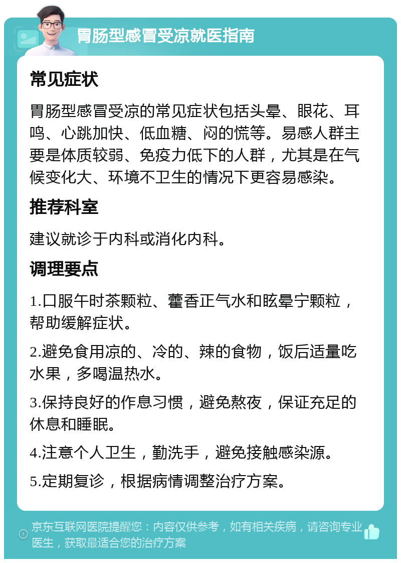 胃肠型感冒受凉就医指南 常见症状 胃肠型感冒受凉的常见症状包括头晕、眼花、耳鸣、心跳加快、低血糖、闷的慌等。易感人群主要是体质较弱、免疫力低下的人群，尤其是在气候变化大、环境不卫生的情况下更容易感染。 推荐科室 建议就诊于内科或消化内科。 调理要点 1.口服午时茶颗粒、藿香正气水和眩晕宁颗粒，帮助缓解症状。 2.避免食用凉的、冷的、辣的食物，饭后适量吃水果，多喝温热水。 3.保持良好的作息习惯，避免熬夜，保证充足的休息和睡眠。 4.注意个人卫生，勤洗手，避免接触感染源。 5.定期复诊，根据病情调整治疗方案。