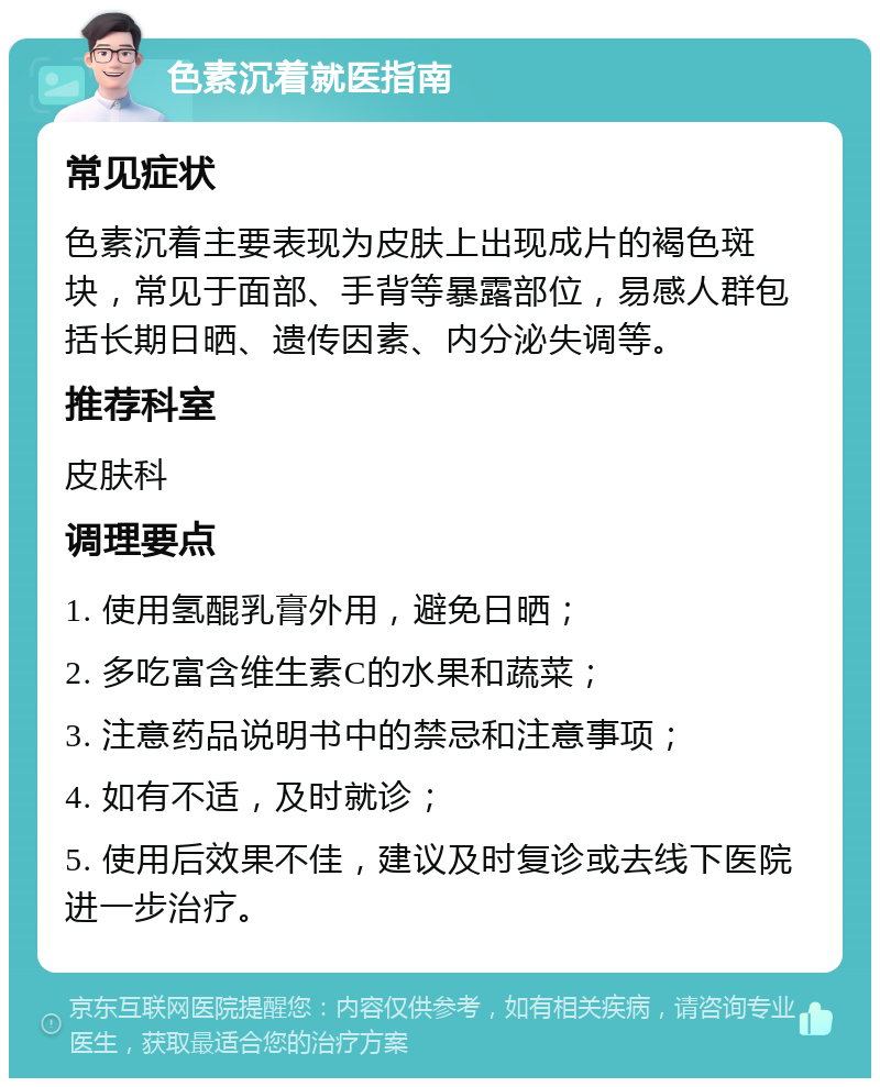 色素沉着就医指南 常见症状 色素沉着主要表现为皮肤上出现成片的褐色斑块，常见于面部、手背等暴露部位，易感人群包括长期日晒、遗传因素、内分泌失调等。 推荐科室 皮肤科 调理要点 1. 使用氢醌乳膏外用，避免日晒； 2. 多吃富含维生素C的水果和蔬菜； 3. 注意药品说明书中的禁忌和注意事项； 4. 如有不适，及时就诊； 5. 使用后效果不佳，建议及时复诊或去线下医院进一步治疗。