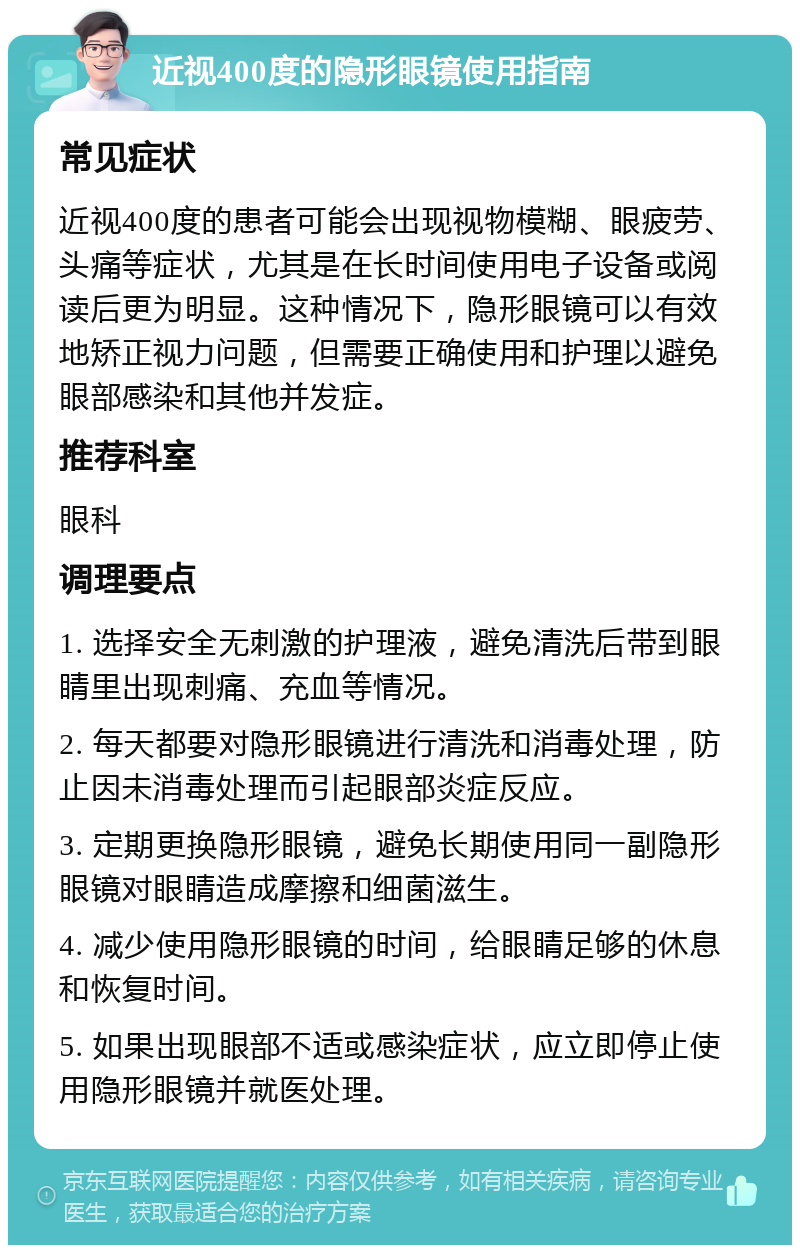 近视400度的隐形眼镜使用指南 常见症状 近视400度的患者可能会出现视物模糊、眼疲劳、头痛等症状，尤其是在长时间使用电子设备或阅读后更为明显。这种情况下，隐形眼镜可以有效地矫正视力问题，但需要正确使用和护理以避免眼部感染和其他并发症。 推荐科室 眼科 调理要点 1. 选择安全无刺激的护理液，避免清洗后带到眼睛里出现刺痛、充血等情况。 2. 每天都要对隐形眼镜进行清洗和消毒处理，防止因未消毒处理而引起眼部炎症反应。 3. 定期更换隐形眼镜，避免长期使用同一副隐形眼镜对眼睛造成摩擦和细菌滋生。 4. 减少使用隐形眼镜的时间，给眼睛足够的休息和恢复时间。 5. 如果出现眼部不适或感染症状，应立即停止使用隐形眼镜并就医处理。