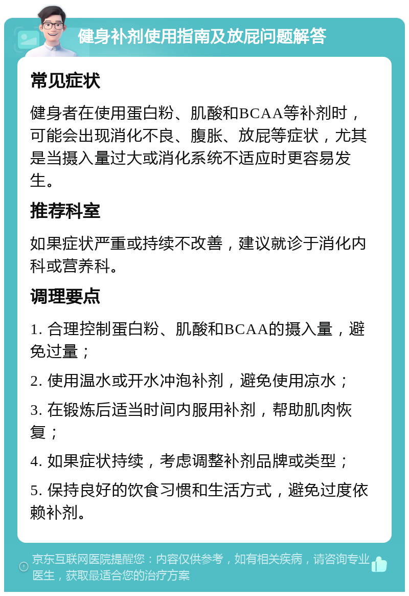 健身补剂使用指南及放屁问题解答 常见症状 健身者在使用蛋白粉、肌酸和BCAA等补剂时，可能会出现消化不良、腹胀、放屁等症状，尤其是当摄入量过大或消化系统不适应时更容易发生。 推荐科室 如果症状严重或持续不改善，建议就诊于消化内科或营养科。 调理要点 1. 合理控制蛋白粉、肌酸和BCAA的摄入量，避免过量； 2. 使用温水或开水冲泡补剂，避免使用凉水； 3. 在锻炼后适当时间内服用补剂，帮助肌肉恢复； 4. 如果症状持续，考虑调整补剂品牌或类型； 5. 保持良好的饮食习惯和生活方式，避免过度依赖补剂。