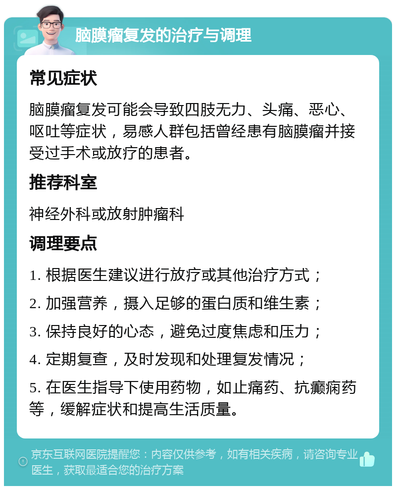 脑膜瘤复发的治疗与调理 常见症状 脑膜瘤复发可能会导致四肢无力、头痛、恶心、呕吐等症状，易感人群包括曾经患有脑膜瘤并接受过手术或放疗的患者。 推荐科室 神经外科或放射肿瘤科 调理要点 1. 根据医生建议进行放疗或其他治疗方式； 2. 加强营养，摄入足够的蛋白质和维生素； 3. 保持良好的心态，避免过度焦虑和压力； 4. 定期复查，及时发现和处理复发情况； 5. 在医生指导下使用药物，如止痛药、抗癫痫药等，缓解症状和提高生活质量。