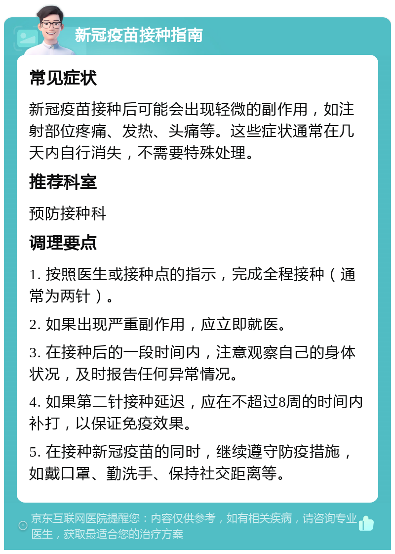 新冠疫苗接种指南 常见症状 新冠疫苗接种后可能会出现轻微的副作用，如注射部位疼痛、发热、头痛等。这些症状通常在几天内自行消失，不需要特殊处理。 推荐科室 预防接种科 调理要点 1. 按照医生或接种点的指示，完成全程接种（通常为两针）。 2. 如果出现严重副作用，应立即就医。 3. 在接种后的一段时间内，注意观察自己的身体状况，及时报告任何异常情况。 4. 如果第二针接种延迟，应在不超过8周的时间内补打，以保证免疫效果。 5. 在接种新冠疫苗的同时，继续遵守防疫措施，如戴口罩、勤洗手、保持社交距离等。