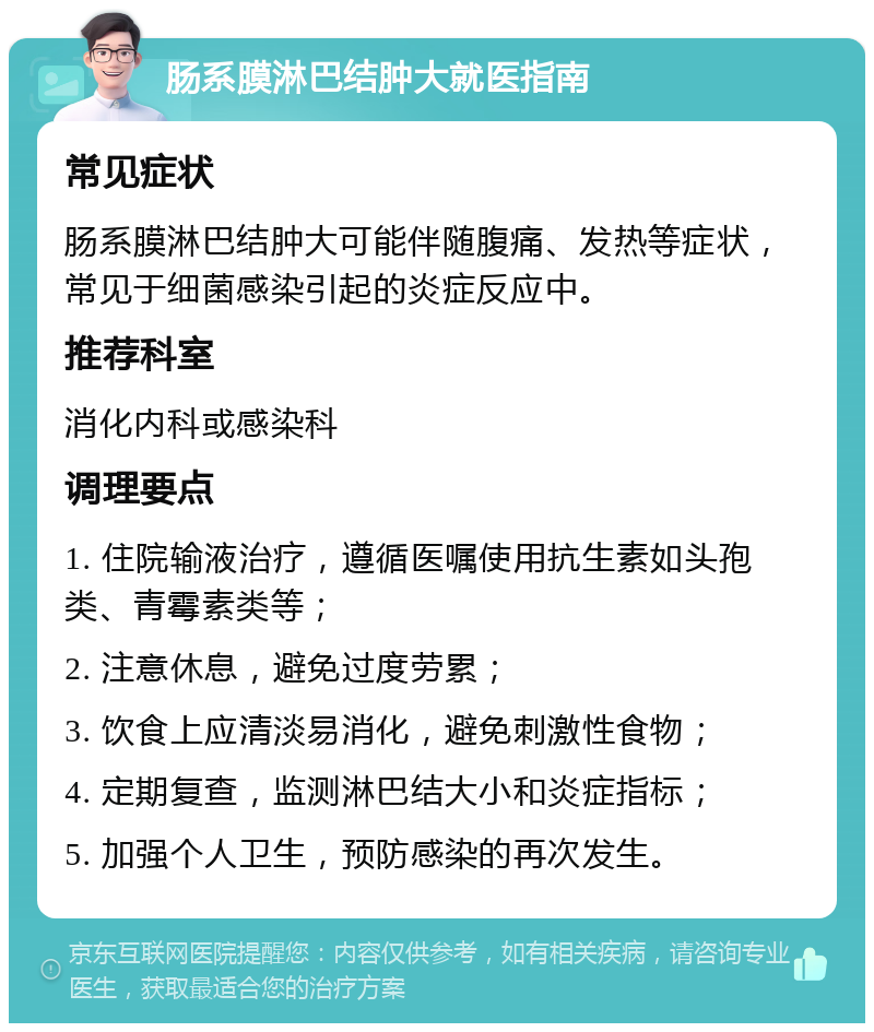 肠系膜淋巴结肿大就医指南 常见症状 肠系膜淋巴结肿大可能伴随腹痛、发热等症状，常见于细菌感染引起的炎症反应中。 推荐科室 消化内科或感染科 调理要点 1. 住院输液治疗，遵循医嘱使用抗生素如头孢类、青霉素类等； 2. 注意休息，避免过度劳累； 3. 饮食上应清淡易消化，避免刺激性食物； 4. 定期复查，监测淋巴结大小和炎症指标； 5. 加强个人卫生，预防感染的再次发生。