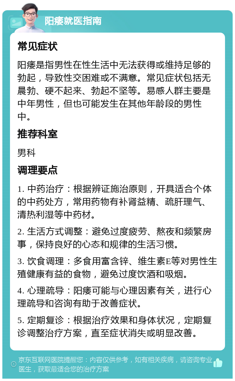 阳痿就医指南 常见症状 阳痿是指男性在性生活中无法获得或维持足够的勃起，导致性交困难或不满意。常见症状包括无晨勃、硬不起来、勃起不坚等。易感人群主要是中年男性，但也可能发生在其他年龄段的男性中。 推荐科室 男科 调理要点 1. 中药治疗：根据辨证施治原则，开具适合个体的中药处方，常用药物有补肾益精、疏肝理气、清热利湿等中药材。 2. 生活方式调整：避免过度疲劳、熬夜和频繁房事，保持良好的心态和规律的生活习惯。 3. 饮食调理：多食用富含锌、维生素E等对男性生殖健康有益的食物，避免过度饮酒和吸烟。 4. 心理疏导：阳痿可能与心理因素有关，进行心理疏导和咨询有助于改善症状。 5. 定期复诊：根据治疗效果和身体状况，定期复诊调整治疗方案，直至症状消失或明显改善。