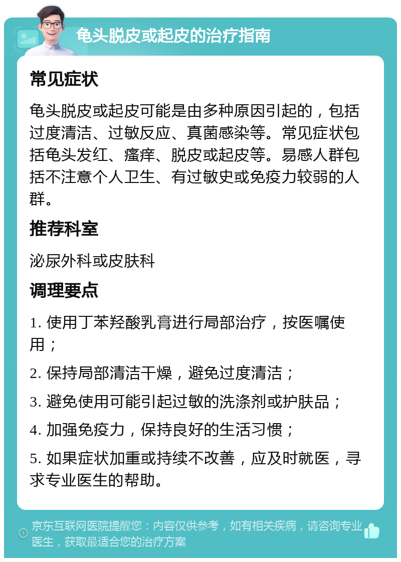 龟头脱皮或起皮的治疗指南 常见症状 龟头脱皮或起皮可能是由多种原因引起的，包括过度清洁、过敏反应、真菌感染等。常见症状包括龟头发红、瘙痒、脱皮或起皮等。易感人群包括不注意个人卫生、有过敏史或免疫力较弱的人群。 推荐科室 泌尿外科或皮肤科 调理要点 1. 使用丁苯羟酸乳膏进行局部治疗，按医嘱使用； 2. 保持局部清洁干燥，避免过度清洁； 3. 避免使用可能引起过敏的洗涤剂或护肤品； 4. 加强免疫力，保持良好的生活习惯； 5. 如果症状加重或持续不改善，应及时就医，寻求专业医生的帮助。