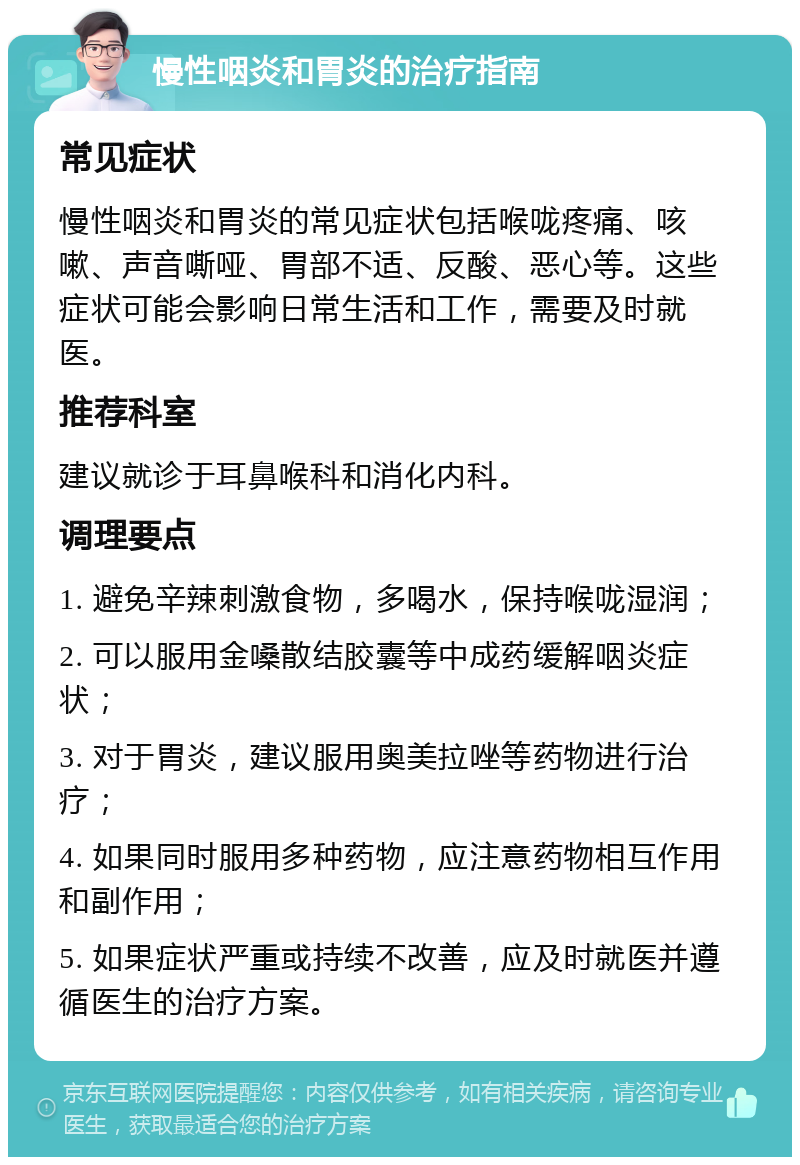 慢性咽炎和胃炎的治疗指南 常见症状 慢性咽炎和胃炎的常见症状包括喉咙疼痛、咳嗽、声音嘶哑、胃部不适、反酸、恶心等。这些症状可能会影响日常生活和工作，需要及时就医。 推荐科室 建议就诊于耳鼻喉科和消化内科。 调理要点 1. 避免辛辣刺激食物，多喝水，保持喉咙湿润； 2. 可以服用金嗓散结胶囊等中成药缓解咽炎症状； 3. 对于胃炎，建议服用奥美拉唑等药物进行治疗； 4. 如果同时服用多种药物，应注意药物相互作用和副作用； 5. 如果症状严重或持续不改善，应及时就医并遵循医生的治疗方案。