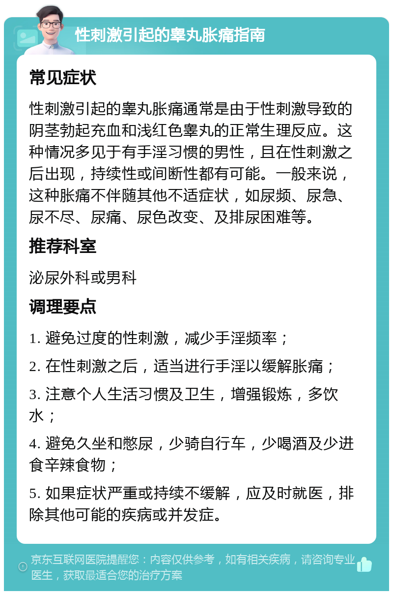 性刺激引起的睾丸胀痛指南 常见症状 性刺激引起的睾丸胀痛通常是由于性刺激导致的阴茎勃起充血和浅红色睾丸的正常生理反应。这种情况多见于有手淫习惯的男性，且在性刺激之后出现，持续性或间断性都有可能。一般来说，这种胀痛不伴随其他不适症状，如尿频、尿急、尿不尽、尿痛、尿色改变、及排尿困难等。 推荐科室 泌尿外科或男科 调理要点 1. 避免过度的性刺激，减少手淫频率； 2. 在性刺激之后，适当进行手淫以缓解胀痛； 3. 注意个人生活习惯及卫生，增强锻炼，多饮水； 4. 避免久坐和憋尿，少骑自行车，少喝酒及少进食辛辣食物； 5. 如果症状严重或持续不缓解，应及时就医，排除其他可能的疾病或并发症。