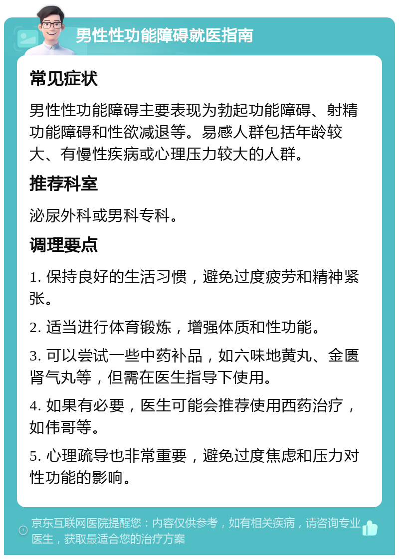 男性性功能障碍就医指南 常见症状 男性性功能障碍主要表现为勃起功能障碍、射精功能障碍和性欲减退等。易感人群包括年龄较大、有慢性疾病或心理压力较大的人群。 推荐科室 泌尿外科或男科专科。 调理要点 1. 保持良好的生活习惯，避免过度疲劳和精神紧张。 2. 适当进行体育锻炼，增强体质和性功能。 3. 可以尝试一些中药补品，如六味地黄丸、金匮肾气丸等，但需在医生指导下使用。 4. 如果有必要，医生可能会推荐使用西药治疗，如伟哥等。 5. 心理疏导也非常重要，避免过度焦虑和压力对性功能的影响。