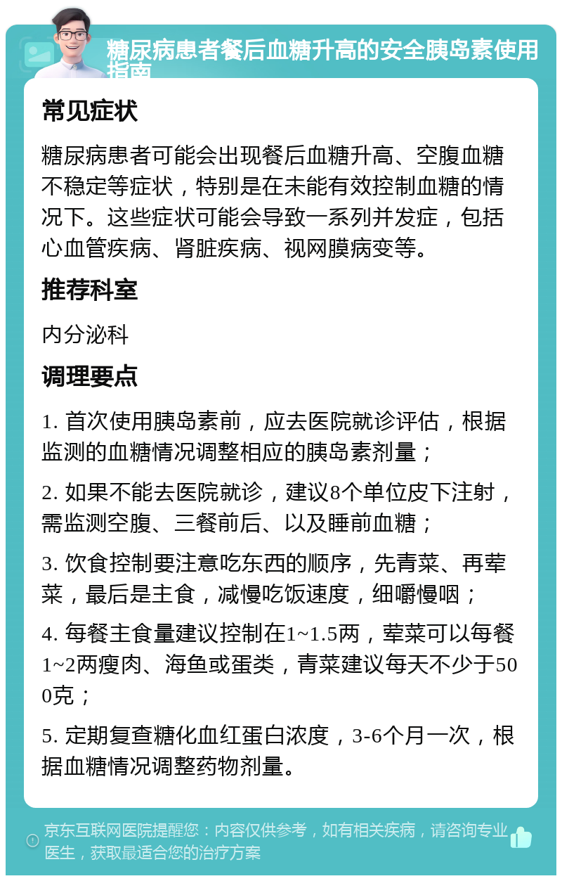 糖尿病患者餐后血糖升高的安全胰岛素使用指南 常见症状 糖尿病患者可能会出现餐后血糖升高、空腹血糖不稳定等症状，特别是在未能有效控制血糖的情况下。这些症状可能会导致一系列并发症，包括心血管疾病、肾脏疾病、视网膜病变等。 推荐科室 内分泌科 调理要点 1. 首次使用胰岛素前，应去医院就诊评估，根据监测的血糖情况调整相应的胰岛素剂量； 2. 如果不能去医院就诊，建议8个单位皮下注射，需监测空腹、三餐前后、以及睡前血糖； 3. 饮食控制要注意吃东西的顺序，先青菜、再荤菜，最后是主食，减慢吃饭速度，细嚼慢咽； 4. 每餐主食量建议控制在1~1.5两，荤菜可以每餐1~2两瘦肉、海鱼或蛋类，青菜建议每天不少于500克； 5. 定期复查糖化血红蛋白浓度，3-6个月一次，根据血糖情况调整药物剂量。