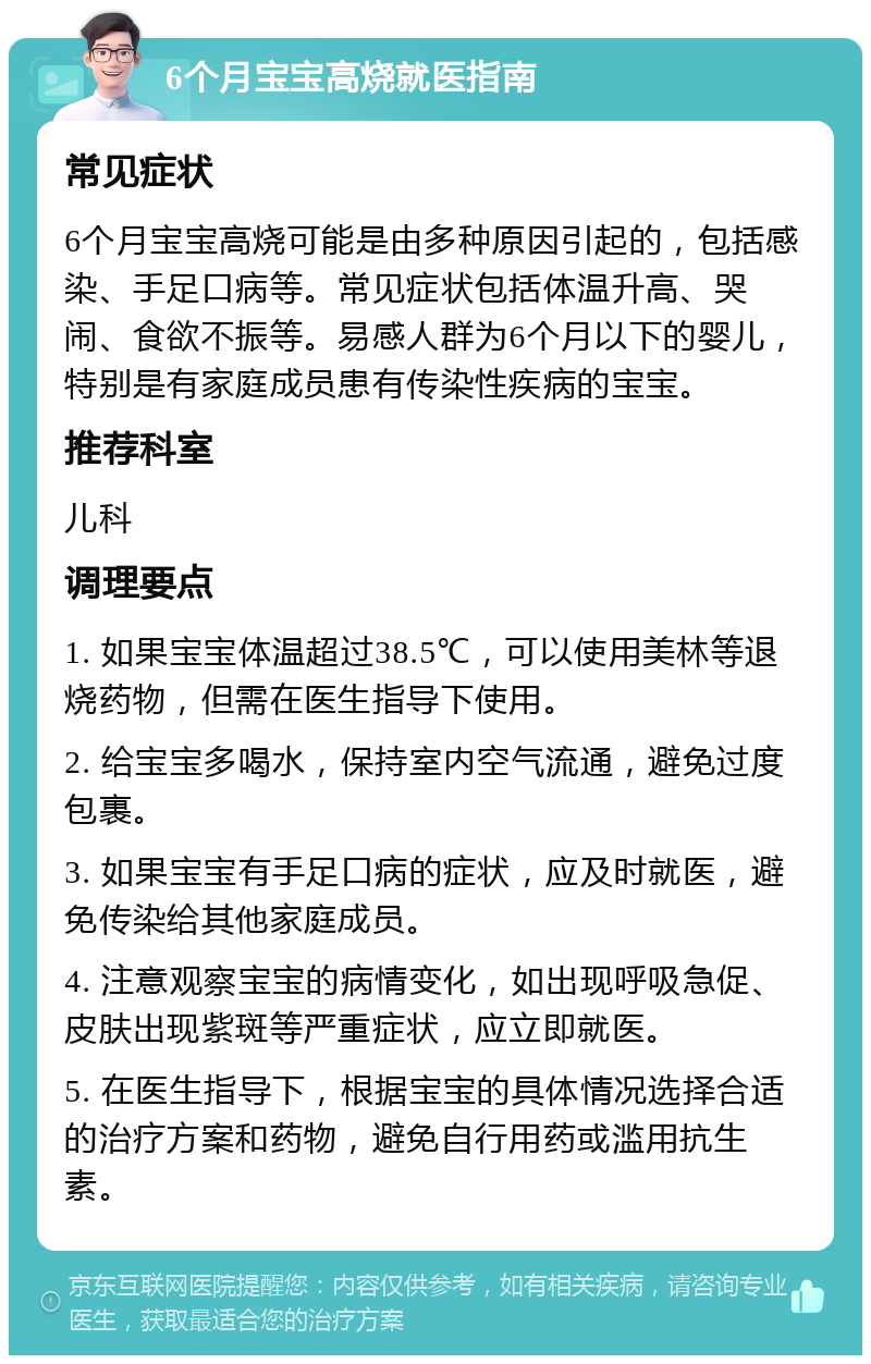 6个月宝宝高烧就医指南 常见症状 6个月宝宝高烧可能是由多种原因引起的，包括感染、手足口病等。常见症状包括体温升高、哭闹、食欲不振等。易感人群为6个月以下的婴儿，特别是有家庭成员患有传染性疾病的宝宝。 推荐科室 儿科 调理要点 1. 如果宝宝体温超过38.5℃，可以使用美林等退烧药物，但需在医生指导下使用。 2. 给宝宝多喝水，保持室内空气流通，避免过度包裹。 3. 如果宝宝有手足口病的症状，应及时就医，避免传染给其他家庭成员。 4. 注意观察宝宝的病情变化，如出现呼吸急促、皮肤出现紫斑等严重症状，应立即就医。 5. 在医生指导下，根据宝宝的具体情况选择合适的治疗方案和药物，避免自行用药或滥用抗生素。