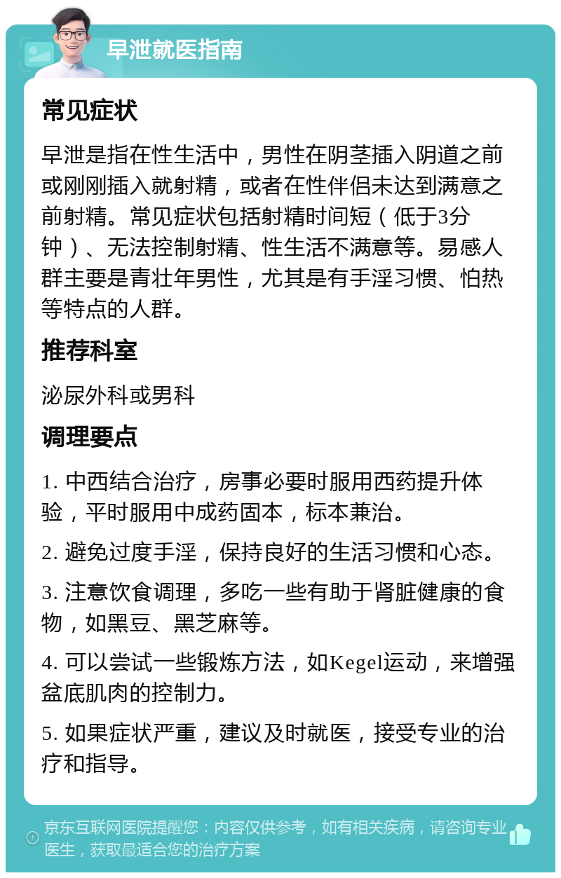 早泄就医指南 常见症状 早泄是指在性生活中，男性在阴茎插入阴道之前或刚刚插入就射精，或者在性伴侣未达到满意之前射精。常见症状包括射精时间短（低于3分钟）、无法控制射精、性生活不满意等。易感人群主要是青壮年男性，尤其是有手淫习惯、怕热等特点的人群。 推荐科室 泌尿外科或男科 调理要点 1. 中西结合治疗，房事必要时服用西药提升体验，平时服用中成药固本，标本兼治。 2. 避免过度手淫，保持良好的生活习惯和心态。 3. 注意饮食调理，多吃一些有助于肾脏健康的食物，如黑豆、黑芝麻等。 4. 可以尝试一些锻炼方法，如Kegel运动，来增强盆底肌肉的控制力。 5. 如果症状严重，建议及时就医，接受专业的治疗和指导。