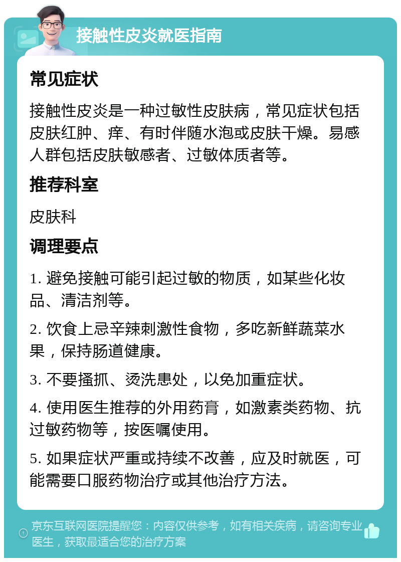 接触性皮炎就医指南 常见症状 接触性皮炎是一种过敏性皮肤病，常见症状包括皮肤红肿、痒、有时伴随水泡或皮肤干燥。易感人群包括皮肤敏感者、过敏体质者等。 推荐科室 皮肤科 调理要点 1. 避免接触可能引起过敏的物质，如某些化妆品、清洁剂等。 2. 饮食上忌辛辣刺激性食物，多吃新鲜蔬菜水果，保持肠道健康。 3. 不要搔抓、烫洗患处，以免加重症状。 4. 使用医生推荐的外用药膏，如激素类药物、抗过敏药物等，按医嘱使用。 5. 如果症状严重或持续不改善，应及时就医，可能需要口服药物治疗或其他治疗方法。